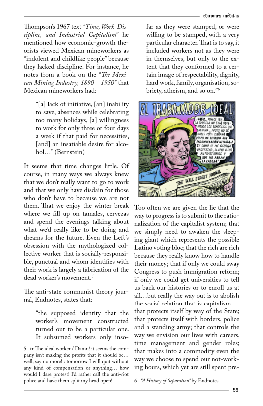 ‘Thompson's 1967 text “Time, Work-Dis-
<ipline, and Industrial Capitalism” he
mentioned how economic-growth the-
orists viewed Mexican mineworkers as
“indolent and childlike people” because
they lacked discipline, For instance, he
notes from a book on the “The Mexi-
can Mining Industry, 1890 ~ 1950" that
‘Mexican mineworkers had:

“{a] lack of initiative, [an] inabi
to save, absences while celebrating
‘too many holidays, [a] willingness
‘to work for only three or four days
a week if that paid for necessities,
[and] an insatiable desire for alco-
hol...” (Bernstein)

   

Tt seems that time changes little. OF
‘course, in many ways we always knew
that we dont really want to go to work
and that we only have disdain for those
who donit have to because we are not
them. That we enjoy the winter break
where we fill up on tamales, cervezas
and spend the evenings talking about
what wed really like to be doing and
dreams for the future. Even the Left's
obsession with the mythologized col-
lective worker that is socially-responsi-
ble, punctual and whom identifies with
their work is largely a fabrication of the
dead worker's movement.’

 

‘The anti-state communist theory jour-
nal, Endnotes, states that:

“the supposed identity that the
worker's movement constructed
‘tured out to be a particular one,
Tt subsumed workers only inso-

5 The teal worker / Dama it seems the com-
‘pany ist making the profits that it should be.
‘wel sy no more! : tomorrow Twill quit without
any kind of compensition or anything... how
‘would T dare protest! Il rather call the ant-iot
police and have chem split any head open!

icons inétas

far as they were stamped, or were
willing to be stamped, with a very
particular character. That isto say it
included workers not as they were
in themselves, but only to the ex-
tent that they conformed to a cer~
tain image of respectability, dignity,
hard work, family, organisation, so-
briety, atheism, and so on."*

 

 

  

 

‘Too often we are given the lie that the
‘way to progress isto submit to the ratio-
nalization of the capitalist system; that
wwe simply need to awaken the sleep-
ing giant which represents the possible
Latino voting bloc; that the rich are rich
because they really know how to handle
their money; that if only we could sway
Congress to push immigration reform;
if only we could get universities to tell
us back our histories or to enroll us at
all...but really the way out is to abolish
the social relation that is capitalism...

that protects itself by way of the State;
that protects itself with borders, police
and a standing army; that controls the
‘way we envision our lives with careers,
‘time management and gender roles;
that makes into a commodity even the
‘way we choose to spend our not-work-
ing hours, which yet are still spent pre~

 

6 A Hier of Separation" by Endnotes
59
